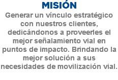 MISIÓN
Generar un vínculo estratégico con nuestros clientes, dedicándonos a proveerles el mejor señalamiento vial en puntos de impacto. Brindando la mejor solución a sus necesidades de movilización vial.
